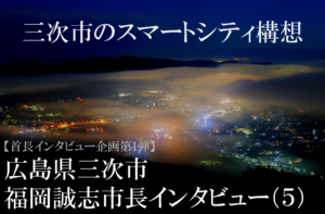 広島県三次市 福岡誠志市長インタビュー(5)生活を豊かにするスマートシティー構想、ボトムアップで実現へ