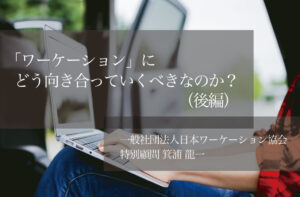 「ワーケーション」にどう向き合っていくべきなのか?(後編)