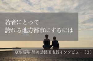 若者にとって誇れる地方都市にするには 〜草地博昭・静岡県磐田市長インタビュー〜(3)