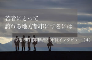 若者にとって誇れる地方都市にするには 〜草地博昭・静岡県磐田市長インタビュー〜(4)