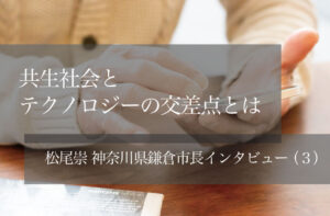 共生社会とテクノロジーの交差点とは　〜松尾崇・神奈川県鎌倉市長インタビュー（３）〜