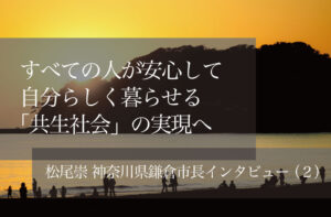 すべての人が安心して自分らしく暮らせる「共生社会」の実現へ 〜松尾崇・神奈川県鎌倉市長インタビュー(2)〜