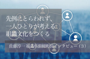 先例にとらわれず、一人ひとりが考える組織文化をつくる　〜佐藤淳一・福島県磐梯町長インタビュー（３）〜