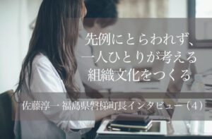 先例にとらわれず、一人ひとりが考える組織文化をつくる 〜佐藤淳一・福島県磐梯町長インタビュー(4)〜