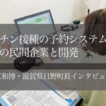 ワクチン接種の予約システム、東京の民間企業と開発 ~堀江和博・滋賀県日野町長インタビュー(2)~