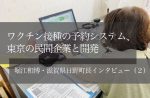 ワクチン接種の予約システム、東京の民間企業と開発 ~堀江和博・滋賀県日野町長インタビュー(2)~