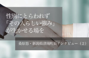 性別にとらわれず「その人らしい強み」が生かせる場を　～桑原悠・新潟県津南町長インタビュー（２）～