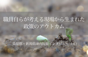 職員自らが考える現場から生まれた政策のアウトカム ~桑原悠・新潟県津南町長インタビュー(4)~