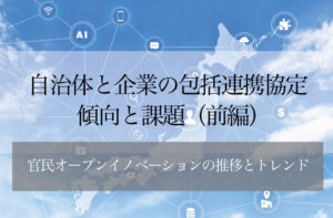 自治体と企業の包括連携協定─傾向と課題(前編) 〜官民オープンイノベーションの推移とトレンド〜