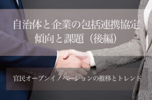 自治体と企業の包括連携協定─傾向と課題(後編) 〜官民オープンイノベーションの推移とトレンド〜