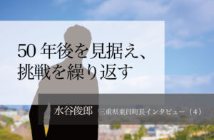 50年後を見据え、挑戦繰り返す ~水谷俊郎・三重県東員町長インタビュー(4)~