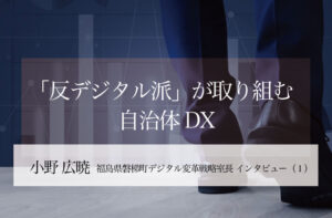 「反デジタル派」が取り組む自治体DX ～小野広暁・福島県磐梯町デジタル変革戦略室長インタビュー（１）～