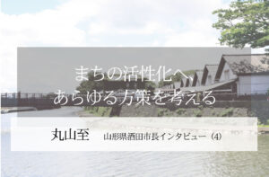 まちの活性化へ、あらゆる方策を考える~丸山至・山形県酒田市長インタビュー(4)~