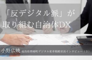 「反デジタル派」が取り組む自治体DX ～小野広暁・福島県磐梯町デジタル変革戦略室長インタビュー（３）～