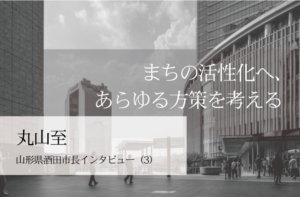 まちの活性化へ、あらゆる方策を考える～丸山至・山形県酒田市長インタビュー（３）～