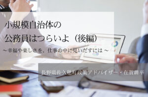 小規模自治体の公務員はつらいよ〜幸福や楽しさを、仕事の中に見いだすには 〜（後編）
