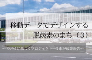 移動データでデザインする脱炭素のまち（３）～EBPMに基づくプロジェクト─3市が成果報告～