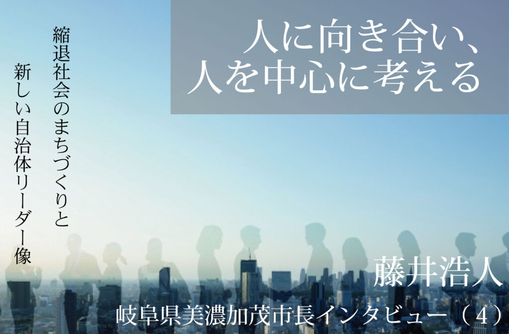 人に向き合い、人を中心に考える～藤井浩人・岐阜県美濃加茂市長インタビュー（４）～