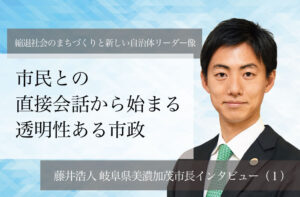 市民との直接対話から始まる透明性ある市政～藤井浩人・岐阜県美濃加茂市長インタビュー（１）～