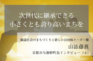 次世代に継承できる、小さくとも誇り高いまちを～山添藤真・京都府与謝野町長インタビュー（４）～
