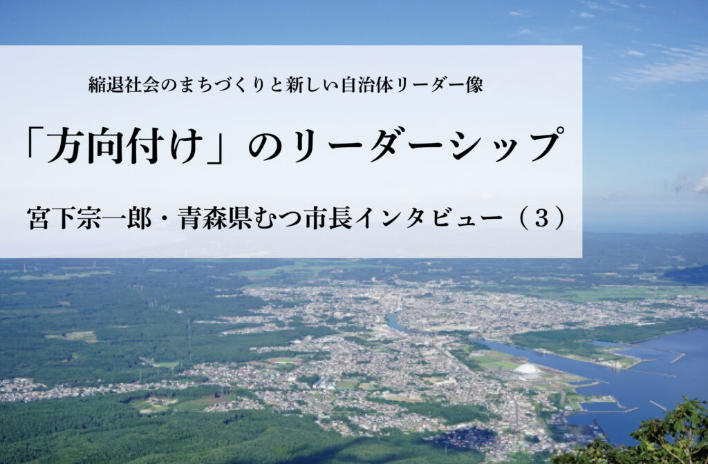 「方向付け」のリーダーシップ〜宮下宗一郎・青森県むつ市長インタビュー（３）〜