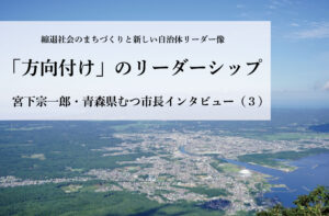 「方向付け」のリーダーシップ〜宮下宗一郎・青森県むつ市長インタビュー(3)〜