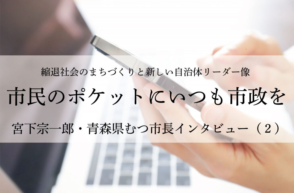 市民のポケットにいつも市政を〜宮下宗一郎・青森県むつ市長インタビュー（２）〜