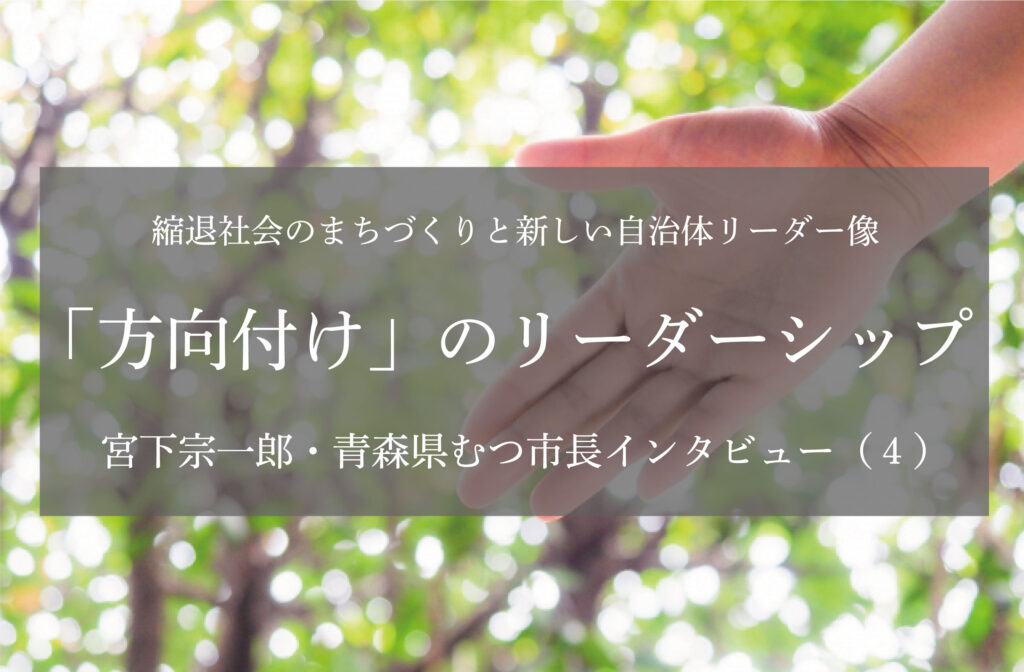「方向付け」のリーダーシップ〜宮下宗一郎・青森県むつ市長インタビュー（４）〜