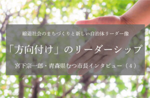 「方向付け」のリーダーシップ〜宮下宗一郎・青森県むつ市長インタビュー（４）〜