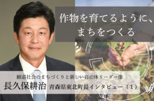 作物を育てるように、まちをつくる〜長久保耕治・青森県東北町長インタビュー(1)〜