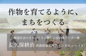 作物を育てるように、まちをつくる〜長久保耕治・青森県東北町長インタビュー（２）