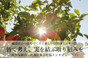 皆で考え、実を結ぶ取り組みを〜長久保耕治・青森県東北町長インタビュー(3)〜