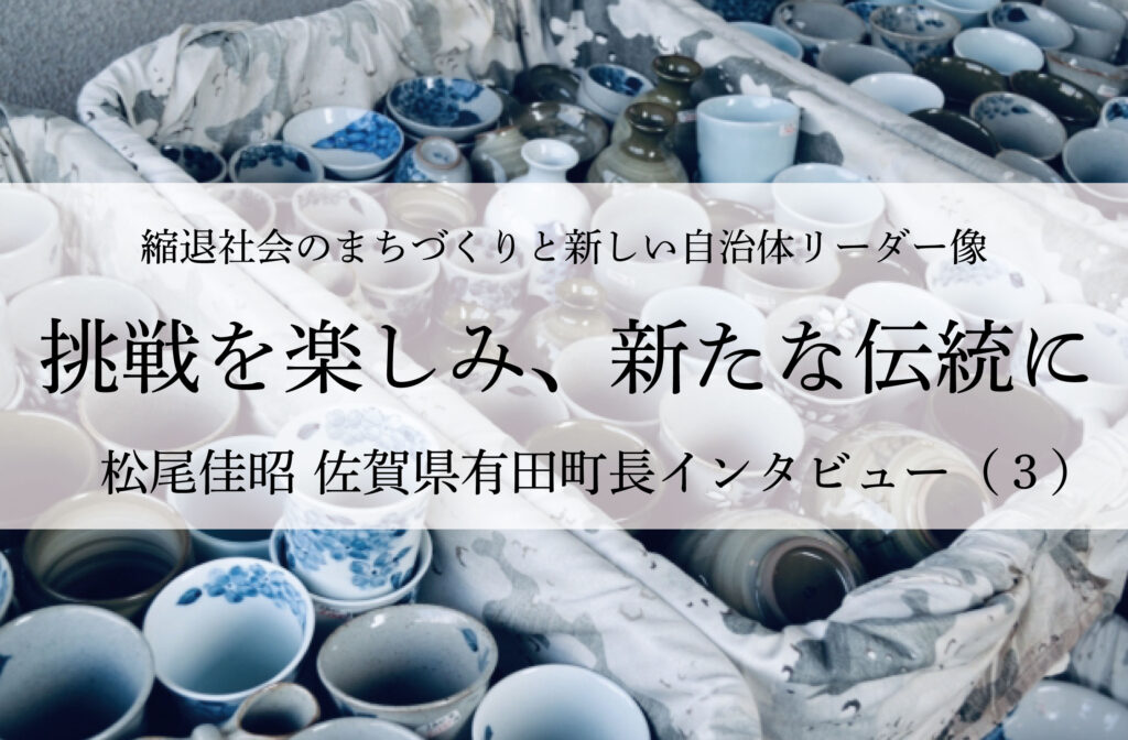 挑戦を楽しみ、新たな伝統に～松尾佳昭・佐賀県有田町長インタビュー（３）～