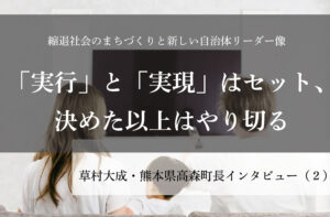 「実行」と「実現」はセット、決めた以上はやり切る~草村大成・熊本県高森町長インタビュー(2)~