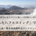 「迷ったらフルスイング」で行動~草村大成・熊本県高森町長インタビュー(3)~