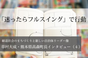 「迷ったらフルスイング」で行動～草村大成・熊本県高森町長インタビュー（４）～