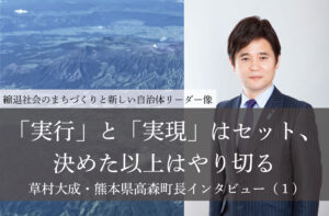 「実行」と「実現」はセット、決めた以上はやり切る~草村大成・熊本県高森町長インタビュー(1)~