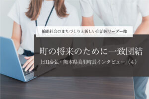 町の将来のために一致団結~上田泰弘・熊本県美里町長インタビュー(4)~
