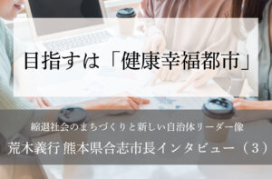 目指すは「健康幸福都市」~荒木義行・熊本県合志市長インタビュー(3)~