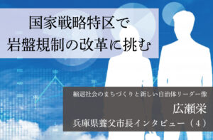 国家戦略特区で岩盤規制の改革に挑む~広瀬栄・兵庫県養父市長インタビュー(4)~