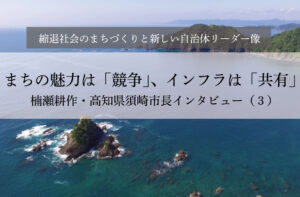 まちの魅力は「競争」、インフラは「共有」~楠瀬耕作・高知県須崎市長インタビュー(3)~