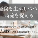 経験を生かしつつ、時流を捉える~広瀬栄・兵庫県養父市長インタビュー(2)~