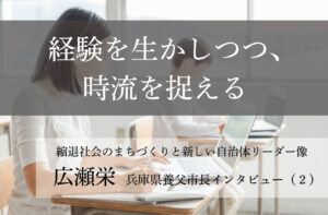 経験を生かしつつ、時流を捉える～広瀬栄・兵庫県養父市長インタビュー（２）～