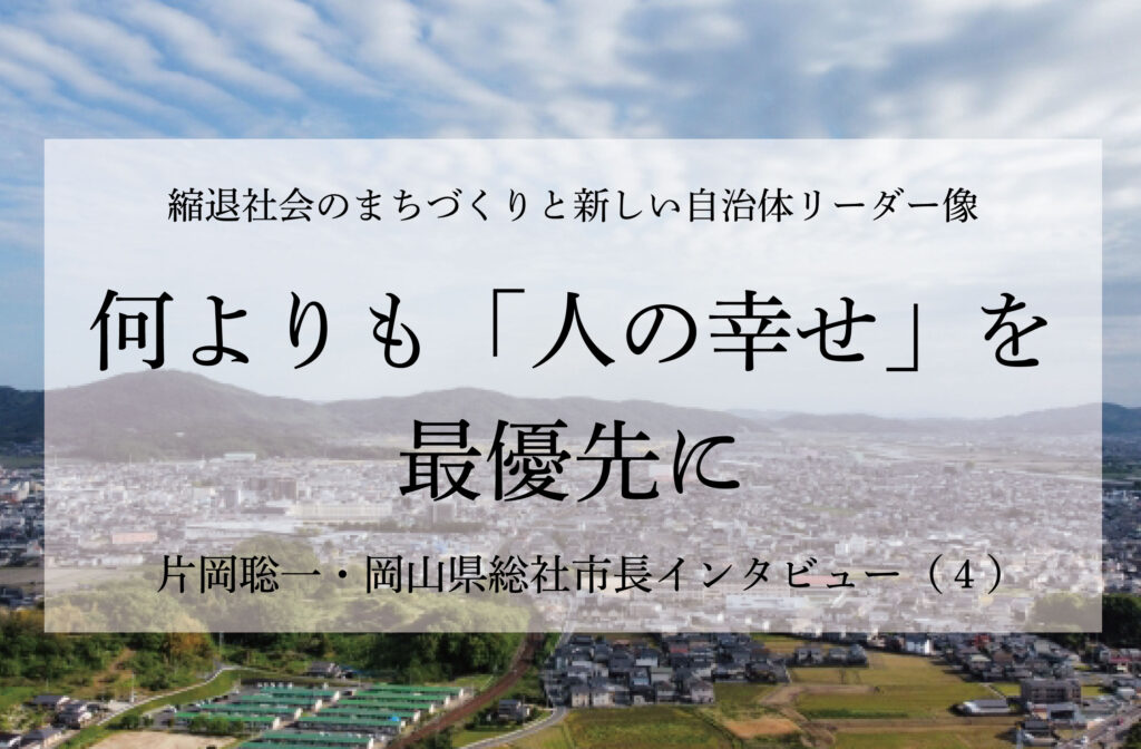 何よりも「人の幸せ」を最優先に～片岡聡一・岡山県総社市長インタビュー（４）～