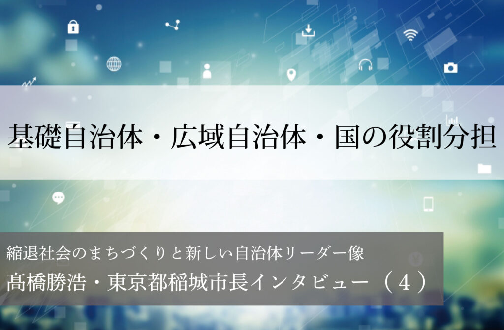 基礎自治体・広域自治体・国の役割分担～髙橋勝浩・東京都稲城市長インタビュー（４）～