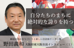 自分たちのまちに絶対的な誇りを持つ~野田義和・大阪府東大阪市長インタビュー(1)~