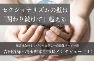 セクショナリズムの壁は「関わり続けて」越える～吉田信解・埼玉県本庄市長インタビュー（４）～