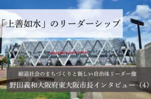 「上善如水」のリーダーシップ~野田義和・大阪府東大阪市長インタビュー(4)~