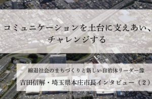 コミュニケーションを土台に支えあい、チャレンジする～吉田信解・埼玉県本庄市長インタビュー（２）～