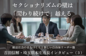 セクショナリズムの壁は「関わり続けて」越える~吉田信解・埼玉県本庄市長インタビュー(3)~